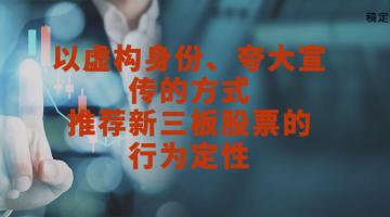 刘平律师：以虚构身份、夸大宣传的方式推荐新(xīn)三板股票的行為(wèi)定性
